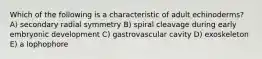 Which of the following is a characteristic of adult echinoderms? A) secondary radial symmetry B) spiral cleavage during early embryonic development C) gastrovascular cavity D) exoskeleton E) a lophophore