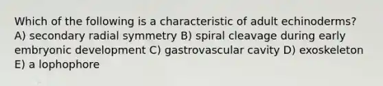 Which of the following is a characteristic of adult echinoderms? A) secondary radial symmetry B) spiral cleavage during early embryonic development C) gastrovascular cavity D) exoskeleton E) a lophophore