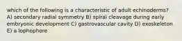 which of the following is a characteristic of adult echinoderms? A) secondary radial symmetry B) spiral cleavage during early embryonic development C) gastrovascular cavity D) exoskeleton E) a lophophore