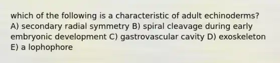 which of the following is a characteristic of adult echinoderms? A) secondary radial symmetry B) spiral cleavage during early embryonic development C) gastrovascular cavity D) exoskeleton E) a lophophore