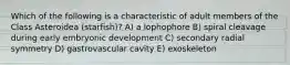 Which of the following is a characteristic of adult members of the Class Asteroidea (starfish)? A) a lophophore B) spiral cleavage during early embryonic development C) secondary radial symmetry D) gastrovascular cavity E) exoskeleton