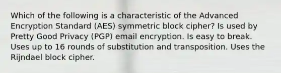 Which of the following is a characteristic of the Advanced Encryption Standard (AES) symmetric block cipher? Is used by Pretty Good Privacy (PGP) email encryption. Is easy to break. Uses up to 16 rounds of substitution and transposition. Uses the Rijndael block cipher.