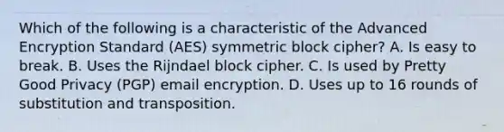 Which of the following is a characteristic of the Advanced Encryption Standard (AES) symmetric block cipher? A. Is easy to break. B. Uses the Rijndael block cipher. C. Is used by Pretty Good Privacy (PGP) email encryption. D. Uses up to 16 rounds of substitution and transposition.