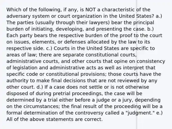 Which of the following, if any, is NOT a characteristic of the adversary system or court organization in the United States? a.) The parties (usually through their lawyers) bear the principal burden of initiating, developing, and presenting the case. b.) Each party bears the respective burden of the proof to the court on issues, elements, or defenses allocated by the law to its respective side. c.) Courts in the United States are specific to areas of law; there are separate constitutional courts, administrative courts, and other courts that opine on consistency of legislation and administrative acts as well as interpret that specific code or constitutional provisions; those courts have the authority to make final decisions that are not reviewed by any other court. d.) If a case does not settle or is not otherwise disposed of during pretrial proceedings, the case will be determined by a trial either before a judge or a jury, depending on the circumstances; the final result of the proceeding will be a formal determination of the controversy called a "judgment." e.) All of the above statements are correct.