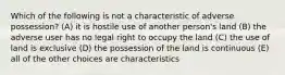 Which of the following is not a characteristic of adverse possession? (A) it is hostile use of another person's land (B) the adverse user has no legal right to occupy the land (C) the use of land is exclusive (D) the possession of the land is continuous (E) all of the other choices are characteristics