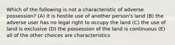 Which of the following is not a characteristic of adverse possession? (A) it is hostile use of another person's land (B) the adverse user has no legal right to occupy the land (C) the use of land is exclusive (D) the possession of the land is continuous (E) all of the other choices are characteristics