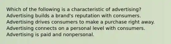 Which of the following is a characteristic of advertising? Advertising builds a brand's reputation with consumers. Advertising drives consumers to make a purchase right away. Advertising connects on a personal level with consumers. Advertising is paid and nonpersonal.