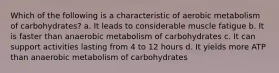 Which of the following is a characteristic of aerobic metabolism of carbohydrates? a. It leads to considerable muscle fatigue b. It is faster than anaerobic metabolism of carbohydrates c. It can support activities lasting from 4 to 12 hours d. It yields more ATP than anaerobic metabolism of carbohydrates