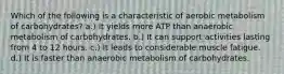 Which of the following is a characteristic of aerobic metabolism of carbohydrates? a.) It yields more ATP than anaerobic metabolism of carbohydrates. b.) It can support activities lasting from 4 to 12 hours. c.) It leads to considerable muscle fatigue. d.) It is faster than anaerobic metabolism of carbohydrates.