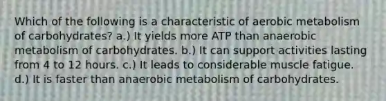 Which of the following is a characteristic of aerobic metabolism of carbohydrates? a.) It yields more ATP than anaerobic metabolism of carbohydrates. b.) It can support activities lasting from 4 to 12 hours. c.) It leads to considerable muscle fatigue. d.) It is faster than anaerobic metabolism of carbohydrates.