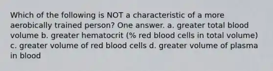 Which of the following is NOT a characteristic of a more aerobically trained person? One answer. a. greater total blood volume b. greater hematocrit (% red blood cells in total volume) c. greater volume of red blood cells d. greater volume of plasma in blood