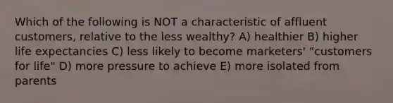 Which of the following is NOT a characteristic of affluent customers, relative to the less wealthy? A) healthier B) higher life expectancies C) less likely to become marketers' "customers for life" D) more pressure to achieve E) more isolated from parents