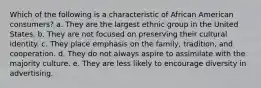 Which of the following is a characteristic of African American consumers? a. They are the largest ethnic group in the United States. b. They are not focused on preserving their cultural identity. c. They place emphasis on the family, tradition, and cooperation. d. They do not always aspire to assimilate with the majority culture. e. They are less likely to encourage diversity in advertising.