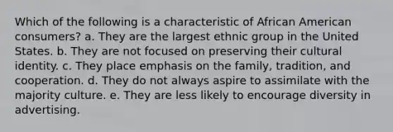 Which of the following is a characteristic of African American consumers? a. They are the largest ethnic group in the United States. b. They are not focused on preserving their cultural identity. c. They place emphasis on the family, tradition, and cooperation. d. They do not always aspire to assimilate with the majority culture. e. They are less likely to encourage diversity in advertising.