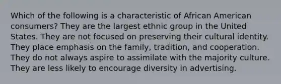 Which of the following is a characteristic of African American consumers? They are the largest ethnic group in the United States. They are not focused on preserving their cultural identity. They place emphasis on the family, tradition, and cooperation. They do not always aspire to assimilate with the majority culture. They are less likely to encourage diversity in advertising.