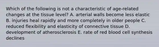 Which of the following is not a characteristic of age-related changes at the tissue level? A. arterial walls become less elastic B. injuries heal rapidly and more completely in older people C. reduced flexibility and elasticity of <a href='https://www.questionai.com/knowledge/kYDr0DHyc8-connective-tissue' class='anchor-knowledge'>connective tissue</a> D. development of atherosclerosis E. rate of red blood cell synthesis declines