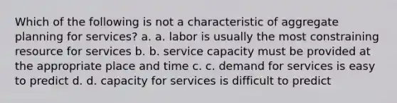 Which of the following is not a characteristic of aggregate planning for services? a. a. labor is usually the most constraining resource for services b. b. service capacity must be provided at the appropriate place and time c. c. demand for services is easy to predict d. d. capacity for services is difficult to predict