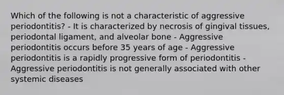 Which of the following is not a characteristic of aggressive periodontitis? - It is characterized by necrosis of gingival tissues, periodontal ligament, and alveolar bone - Aggressive periodontitis occurs before 35 years of age - Aggressive periodontitis is a rapidly progressive form of periodontitis - Aggressive periodontitis is not generally associated with other systemic diseases