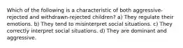 Which of the following is a characteristic of both aggressive-rejected and withdrawn-rejected children? a) They regulate their emotions. b) They tend to misinterpret social situations. c) They correctly interpret social situations. d) They are dominant and aggressive.