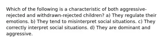 Which of the following is a characteristic of both aggressive-rejected and withdrawn-rejected children? a) They regulate their emotions. b) They tend to misinterpret social situations. c) They correctly interpret social situations. d) They are dominant and aggressive.