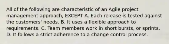 All of the following are characteristic of an Agile project management approach, EXCEPT A. Each release is tested against the customers' needs. B. It uses a flexible approach to requirements. C. Team members work in short bursts, or sprints. D. It follows a strict adherence to a change control process.