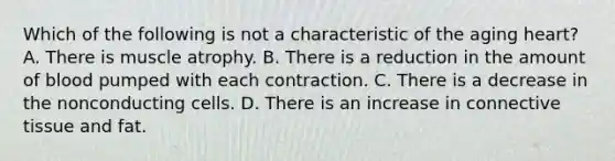 Which of the following is not a characteristic of the aging heart? A. There is muscle atrophy. B. There is a reduction in the amount of blood pumped with each contraction. C. There is a decrease in the nonconducting cells. D. There is an increase in connective tissue and fat.