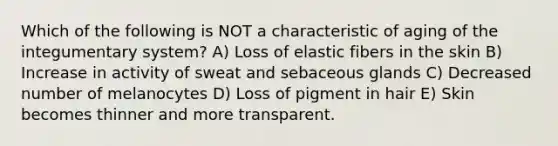 Which of the following is NOT a characteristic of aging of the integumentary system? A) Loss of elastic fibers in the skin B) Increase in activity of sweat and sebaceous glands C) Decreased number of melanocytes D) Loss of pigment in hair E) Skin becomes thinner and more transparent.