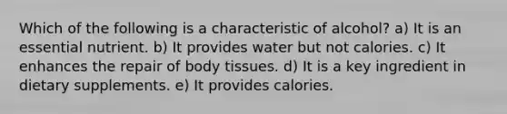 Which of the following is a characteristic of alcohol? a) It is an essential nutrient. b) It provides water but not calories. c) It enhances the repair of body tissues. d) It is a key ingredient in dietary supplements. e) It provides calories.