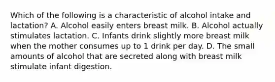 Which of the following is a characteristic of alcohol intake and lactation? A. Alcohol easily enters breast milk. B. Alcohol actually stimulates lactation. C. Infants drink slightly more breast milk when the mother consumes up to 1 drink per day. D. The small amounts of alcohol that are secreted along with breast milk stimulate infant digestion.