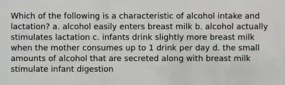 Which of the following is a characteristic of alcohol intake and lactation? a. alcohol easily enters breast milk b. alcohol actually stimulates lactation c. infants drink slightly more breast milk when the mother consumes up to 1 drink per day d. the small amounts of alcohol that are secreted along with breast milk stimulate infant digestion