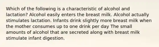 Which of the following is a characteristic of alcohol and lactation? Alcohol easily enters the breast milk. Alcohol actually stimulates lactation. Infants drink slightly more breast milk when the mother consumes up to one drink per day The small amounts of alcohol that are secreted along with breast milk stimulate infant digestion.