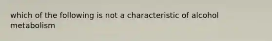 which of the following is not a characteristic of alcohol metabolism
