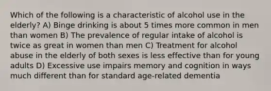 Which of the following is a characteristic of alcohol use in the elderly? A) Binge drinking is about 5 times more common in men than women B) The prevalence of regular intake of alcohol is twice as great in women than men C) Treatment for alcohol abuse in the elderly of both sexes is less effective than for young adults D) Excessive use impairs memory and cognition in ways much different than for standard age-related dementia