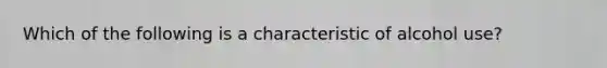 Which of the following is a characteristic of alcohol use?