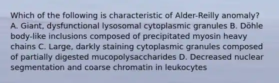 Which of the following is characteristic of Alder-Reilly anomaly? A. Giant, dysfunctional lysosomal cytoplasmic granules B. Döhle body-like inclusions composed of precipitated myosin heavy chains C. Large, darkly staining cytoplasmic granules composed of partially digested mucopolysaccharides D. Decreased nuclear segmentation and coarse chromatin in leukocytes