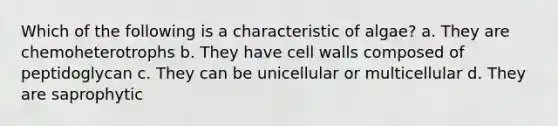 Which of the following is a characteristic of algae? a. They are chemoheterotrophs b. They have cell walls composed of peptidoglycan c. They can be unicellular or multicellular d. They are saprophytic