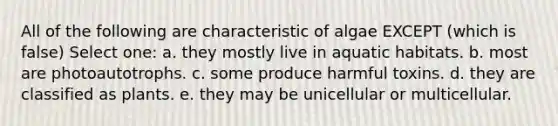 All of the following are characteristic of algae EXCEPT (which is false) Select one: a. they mostly live in aquatic habitats. b. most are photoautotrophs. c. some produce harmful toxins. d. they are classified as plants. e. they may be unicellular or multicellular.