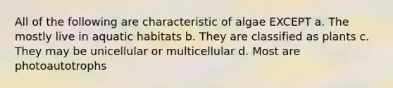 All of the following are characteristic of algae EXCEPT a. The mostly live in aquatic habitats b. They are classified as plants c. They may be unicellular or multicellular d. Most are photoautotrophs