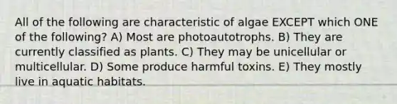 All of the following are characteristic of algae EXCEPT which ONE of the following? A) Most are photoautotrophs. B) They are currently classified as plants. C) They may be unicellular or multicellular. D) Some produce harmful toxins. E) They mostly live in aquatic habitats.