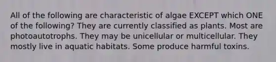 All of the following are characteristic of algae EXCEPT which ONE of the following? They are currently classified as plants. Most are photoautotrophs. They may be unicellular or multicellular. They mostly live in aquatic habitats. Some produce harmful toxins.