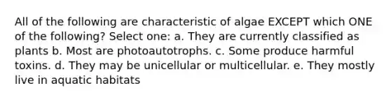 All of the following are characteristic of algae EXCEPT which ONE of the following? Select one: a. They are currently classified as plants b. Most are photoautotrophs. c. Some produce harmful toxins. d. They may be unicellular or multicellular. e. They mostly live in aquatic habitats