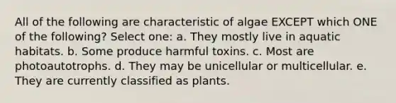 All of the following are characteristic of algae EXCEPT which ONE of the following? Select one: a. They mostly live in aquatic habitats. b. Some produce harmful toxins. c. Most are photoautotrophs. d. They may be unicellular or multicellular. e. They are currently classified as plants.