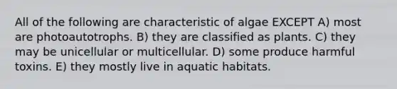 All of the following are characteristic of algae EXCEPT A) most are photoautotrophs. B) they are classified as plants. C) they may be unicellular or multicellular. D) some produce harmful toxins. E) they mostly live in aquatic habitats.