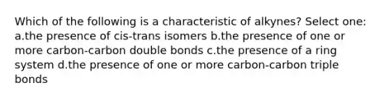 Which of the following is a characteristic of alkynes? Select one: a.the presence of cis-trans isomers b.the presence of one or more carbon-carbon double bonds c.the presence of a ring system d.the presence of one or more carbon-carbon triple bonds