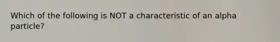 Which of the following is NOT a characteristic of an alpha particle?