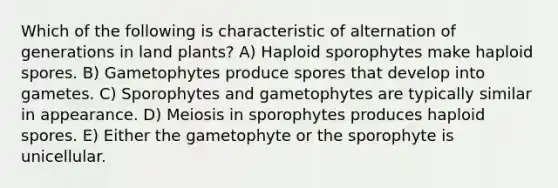 Which of the following is characteristic of alternation of generations in land plants? A) Haploid sporophytes make haploid spores. B) Gametophytes produce spores that develop into gametes. C) Sporophytes and gametophytes are typically similar in appearance. D) Meiosis in sporophytes produces haploid spores. E) Either the gametophyte or the sporophyte is unicellular.