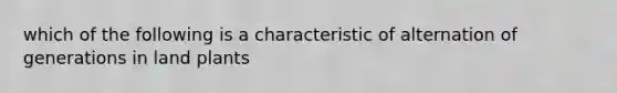 which of the following is a characteristic of alternation of generations in land plants