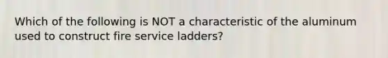 Which of the following is NOT a characteristic of the aluminum used to construct fire service ladders?