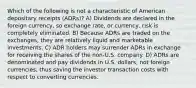 Which of the following is not a characteristic of American depositary receipts (ADRs)? A) Dividends are declared in the foreign currency, so exchange rate, or currency, risk is completely eliminated. B) Because ADRs are traded on the exchanges, they are relatively liquid and marketable investments. C) ADR holders may surrender ADRs in exchange for receiving the shares of the non-U.S. company. D) ADRs are denominated and pay dividends in U.S. dollars, not foreign currencies, thus saving the investor transaction costs with respect to converting currencies.