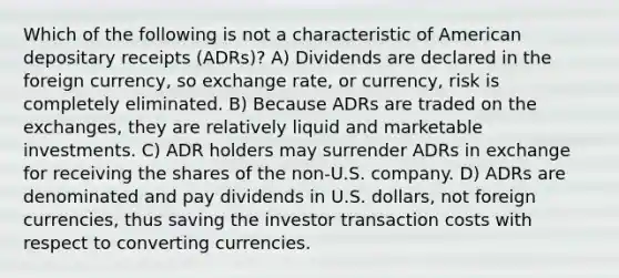 Which of the following is not a characteristic of American depositary receipts (ADRs)? A) Dividends are declared in the foreign currency, so exchange rate, or currency, risk is completely eliminated. B) Because ADRs are traded on the exchanges, they are relatively liquid and marketable investments. C) ADR holders may surrender ADRs in exchange for receiving the shares of the non-U.S. company. D) ADRs are denominated and pay dividends in U.S. dollars, not foreign currencies, thus saving the investor transaction costs with respect to converting currencies.